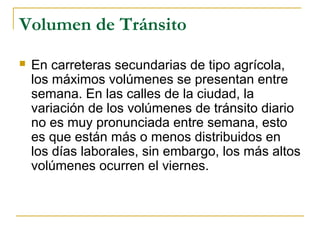 Volumen de Tránsito 
 En carreteras secundarias de tipo agrícola, 
los máximos volúmenes se presentan entre 
semana. En las calles de la ciudad, la 
variación de los volúmenes de tránsito diario 
no es muy pronunciada entre semana, esto 
es que están más o menos distribuidos en 
los días laborales, sin embargo, los más altos 
volúmenes ocurren el viernes. 
 