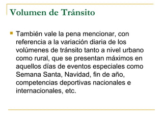Volumen de Tránsito 
 También vale la pena mencionar, con 
referencia a la variación diaria de los 
volúmenes de tránsito tanto a nivel urbano 
como rural, que se presentan máximos en 
aquellos días de eventos especiales como 
Semana Santa, Navidad, fin de año, 
competencias deportivas nacionales e 
internacionales, etc. 
 