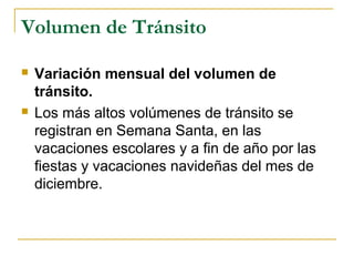 Volumen de Tránsito 
 Variación mensual del volumen de 
tránsito. 
 Los más altos volúmenes de tránsito se 
registran en Semana Santa, en las 
vacaciones escolares y a fin de año por las 
fiestas y vacaciones navideñas del mes de 
diciembre. 
 