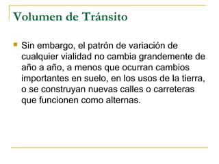 Volumen de Tránsito 
 Sin embargo, el patrón de variación de 
cualquier vialidad no cambia grandemente de 
año a año, a menos que ocurran cambios 
importantes en suelo, en los usos de la tierra, 
o se construyan nuevas calles o carreteras 
que funcionen como alternas. 
 