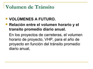 Volumen de Tránsito 
 VOLÚMENES A FUTURO. 
 Relación entre el volumen horario y el 
transito promedio diario anual. 
En los proyectos de carreteras, el volumen 
horario de proyecto, VHP, para el año de 
proyecto en función del tránsito promedio 
diario anual, 
 