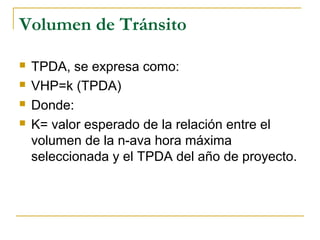 Volumen de Tránsito 
 TPDA, se expresa como: 
 VHP=k (TPDA) 
 Donde: 
 K= valor esperado de la relación entre el 
volumen de la n-ava hora máxima 
seleccionada y el TPDA del año de proyecto. 
 