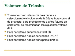 Volumen de Tránsito 
 Tomando como referencia tres curvas y 
seleccionando el volumen de la 30ava hora como el 
de proyecto, para proyecciones a años futuros en 
carreteras, se recomiendan los siguientes valores 
de k: 
 Para carreteras suburbanas: k=0.08 
 Para carreteras rurales secundaria k=0.12 
 Para carreteras rurales principales: k=0.16 
 