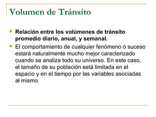 Volumen de Tránsito 
 Relación entre los volúmenes de tránsito 
promedio diario, anual, y semanal. 
 El comportamiento de cualquier fenómeno ó suceso 
estará naturalmente mucho mejor caracterizado 
cuando se analiza todo su universo. En este caso, 
el tamaño de su población está limitada en el 
espacio y en el tiempo por las variables asociadas 
al mismo. 
 