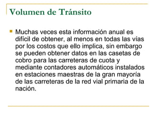 Volumen de Tránsito 
 Muchas veces esta información anual es 
difícil de obtener, al menos en todas las vías 
por los costos que ello implica, sin embargo 
se pueden obtener datos en las casetas de 
cobro para las carreteras de cuota y 
mediante contadores automáticos instalados 
en estaciones maestras de la gran mayoría 
de las carreteras de la red vial primaria de la 
nación. 
 