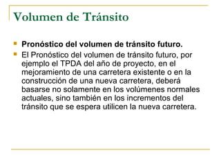Volumen de Tránsito 
 Pronóstico del volumen de tránsito futuro. 
 El Pronóstico del volumen de tránsito futuro, por 
ejemplo el TPDA del año de proyecto, en el 
mejoramiento de una carretera existente o en la 
construcción de una nueva carretera, deberá 
basarse no solamente en los volúmenes normales 
actuales, sino también en los incrementos del 
tránsito que se espera utilicen la nueva carretera. 
 