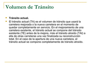 Volumen de Tránsito 
 Tránsito actual. 
 El tránsito actual (TA) es el volumen de tránsito que usará la 
carretera mejorada o la nueva carretera en el momento de 
quedar completamente en servicio. En el mejoramiento de una 
carretera existente, el tránsito actual se compone del tránsito 
existente (TE) antes de la mejora, más el tránsito atraído (TAt) a 
ella de otras carreteras una vez finalizada su reconstrucción 
total. En el caso de la apertura de una nueva carretera, el 
tránsito actual se compone completamente de tránsito atraído. 
 