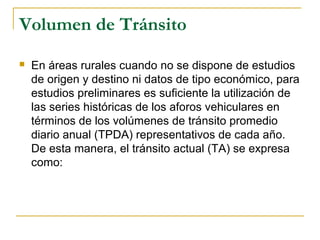 Volumen de Tránsito 
 En áreas rurales cuando no se dispone de estudios 
de origen y destino ni datos de tipo económico, para 
estudios preliminares es suficiente la utilización de 
las series históricas de los aforos vehiculares en 
términos de los volúmenes de tránsito promedio 
diario anual (TPDA) representativos de cada año. 
De esta manera, el tránsito actual (TA) se expresa 
como: 
 