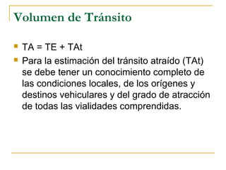 Volumen de Tránsito 
 TA = TE + TAt 
 Para la estimación del tránsito atraído (TAt) 
se debe tener un conocimiento completo de 
las condiciones locales, de los orígenes y 
destinos vehiculares y del grado de atracción 
de todas las vialidades comprendidas. 
 