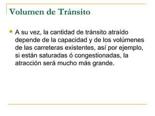 Volumen de Tránsito 
 A su vez, la cantidad de tránsito atraído 
depende de la capacidad y de los volúmenes 
de las carreteras existentes, así por ejemplo, 
si están saturadas ó congestionadas, la 
atracción será mucho más grande. 
 