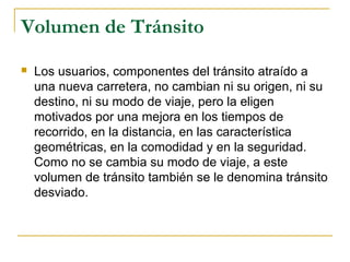 Volumen de Tránsito 
 Los usuarios, componentes del tránsito atraído a 
una nueva carretera, no cambian ni su origen, ni su 
destino, ni su modo de viaje, pero la eligen 
motivados por una mejora en los tiempos de 
recorrido, en la distancia, en las característica 
geométricas, en la comodidad y en la seguridad. 
Como no se cambia su modo de viaje, a este 
volumen de tránsito también se le denomina tránsito 
desviado. 
 