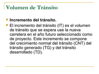 Volumen de Tránsito 
 Incremento del tránsito. 
 El incremento del tránsito (IT) es el volumen 
de tránsito que se espera use la nueva 
carretera en el año futuro seleccionado como 
de proyecto. Este incremento se compone 
del crecimiento normal del tránsito (CNT) del 
tránsito generado (TG) y del tránsito 
desarrollado (TD). 
 