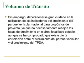 Volumen de Tránsito 
 Sin embargo, deberá tenerse gran cuidado en la 
utilización de los indicadores del crecimiento del 
parque vehicular nacional para propósitos de 
proyecto, ya que no necesariamente reflejan las 
tasas de crecimiento en el área local bajo estudio, 
aunque se ha comprobado que existe cierta 
correlación entre el crecimiento del parque vehicular 
y el crecimiento del TPDA. 
 