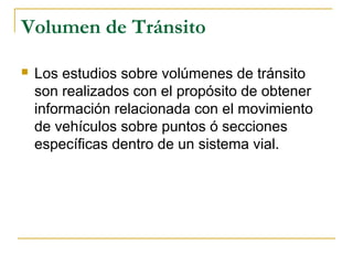 Volumen de Tránsito 
 Los estudios sobre volúmenes de tránsito 
son realizados con el propósito de obtener 
información relacionada con el movimiento 
de vehículos sobre puntos ó secciones 
específicas dentro de un sistema vial. 
 