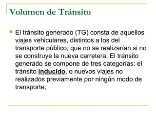 Volumen de Tránsito 
 El tránsito generado (TG) consta de aquellos 
viajes vehiculares, distintos a los del 
transporte público, que no se realizarían si no 
se construye la nueva carretera. El tránsito 
generado se compone de tres categorías: el 
tránsito inducido, o nuevos viajes no 
realizados previamente por ningún modo de 
transporte; 
 