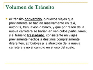 Volumen de Tránsito 
 el tránsito convertido, o nuevos viajes que 
previamente se hacían masivamente en taxi, 
autobús, tren, avión o barco, y que por razón de la 
nueva carretera se harían en vehículos particulares; 
y el tránsito trasladado, consistente en viajes 
previamente hechos a destinos completamente 
diferentes, atribuibles a la atracción de la nueva 
carretera y no al cambio en el uso del suelo. 
 