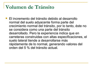 Volumen de Tránsito 
 El incremento del tránsito debido al desarrollo 
normal del suelo adyacente forma parte del 
crecimiento normal del tránsito, por lo tanto, éste no 
se considera como una parte del tránsito 
desarrollado. Pero la experiencia indica que en 
carreteras construidas con altas especificaciones, el 
suelo lateral tiende a desarrollarse más 
rápidamente de lo normal, generando valores del 
orden del 5 % del tránsito actual. 
 