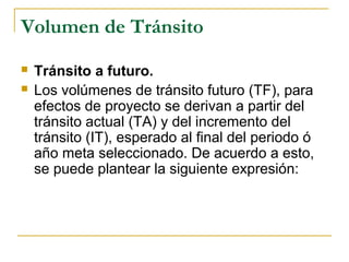 Volumen de Tránsito 
 Tránsito a futuro. 
 Los volúmenes de tránsito futuro (TF), para 
efectos de proyecto se derivan a partir del 
tránsito actual (TA) y del incremento del 
tránsito (IT), esperado al final del periodo ó 
año meta seleccionado. De acuerdo a esto, 
se puede plantear la siguiente expresión: 
 