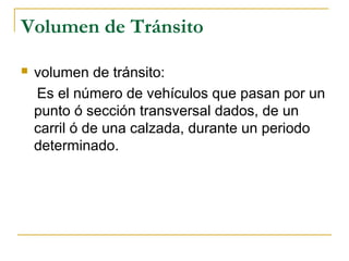 Volumen de Tránsito 
 volumen de tránsito: 
Es el número de vehículos que pasan por un 
punto ó sección transversal dados, de un 
carril ó de una calzada, durante un periodo 
determinado. 
 
