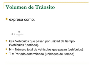 Volumen de Tránsito 
 expresa como: 
 Q = Vehículos que pasan por unidad de tiempo 
(Vehículos / periodo). 
 N = Número total de vehículos que pasan (vehículos) 
 T = Período determinado (unidades de tiempo) 
 