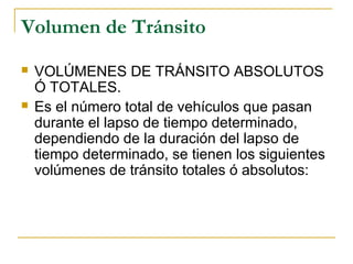 Volumen de Tránsito 
 VOLÚMENES DE TRÁNSITO ABSOLUTOS 
Ó TOTALES. 
 Es el número total de vehículos que pasan 
durante el lapso de tiempo determinado, 
dependiendo de la duración del lapso de 
tiempo determinado, se tienen los siguientes 
volúmenes de tránsito totales ó absolutos: 
 