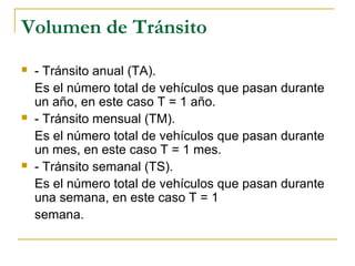 Volumen de Tránsito 
 - Tránsito anual (TA). 
Es el número total de vehículos que pasan durante 
un año, en este caso T = 1 año. 
 - Tránsito mensual (TM). 
Es el número total de vehículos que pasan durante 
un mes, en este caso T = 1 mes. 
 - Tránsito semanal (TS). 
Es el número total de vehículos que pasan durante 
una semana, en este caso T = 1 
semana. 
 