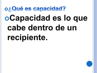 Capacidad es lo que
cabe dentro de un
recipiente.
 