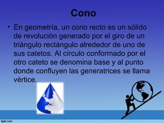 Cono
• En geometría, un cono recto es un sólido
de revolución generado por el giro de un
triángulo rectángulo alrededor de uno de
sus catetos. Al círculo conformado por el
otro cateto se denomina base y al punto
donde confluyen las generatrices se llama
vértice.
 