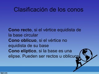 Clasificación de los conos
Cono recto, si el vértice equidista de
la base circular
Cono oblicuo, si el vértice no
equidista de su base
Cono elíptico, si la base es una
elipse. Pueden ser rectos u oblicuos.
 