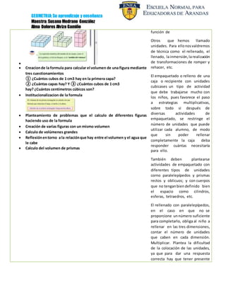GEOMETRIA: Su aprendizaje y enseñanza
Maestra: Susana Medrano González
Alma Dolores Alvizo Gamiño

 Creacionde la formula para calcular el volumen de una figura mediante
tres cuestionamientos
① ¿Cuántos cubos de 1 cm3 hay en la primera capa?
② ¿Cuántas capas hay? Y ③ ¿Cuántos cubos de 1 cm3
hay? ¿Cuántos centímetros cúbicos son?
 Institucionalizacion de la formula
 Planteamiento de problemas que el calculo de diferentes figuras
haciendo uso de la formula
 Creación de varias figuras con un mismo volumen
 Calculo de volúmenes grandes
 Reflexiónentorno a la relaciónque hay entre el volumen y el agua que
le cabe
 Calculo del volumen de prismas
función de
Otros que hemos llamado
unidades. Para ellonosvaldremos
de técnica como el rellenado, el
llenado, lainmersión,larealización
de transformaciones de romper y
rehacer, etc.
El empaquetado o relleno de una
caja o recipiente con unidades
cubicases un tipo de actividad
que debe trabajarse mucho con
los niños, pues favorece el paso
a estrategias multiplicativas,
sobre todo si después de
diversas actividades de
empaquetado, se restringe el
número de unidades que puede
utilizar cada alumno, de modo
que sin poder rellenar
completamente la caja deba
responder cuántas necesitaría
para ello.
También deben plantearse
actividades de empaquetado con
diferentes tipos de unidades
corno paralelepípedos y prismas
rectos y oblicuos; y con cuerpos
que no tenganbiendefinido bien
el espacio como cilindros,
esferas, tetraedros, etc.
El rellenado con paralelepípedos,
en el caso en que no se
proporcione unnúmero suficiente
para completarlo, obliga al niño a
rellenar en las tres dimensiones,
contar el número de unidades
que caben en cada dimensión.
Multiplicar. Plantea la dificultad
de la colocación de las unidades,
ya que para dar una respuesta
correcta hay que tener presente
 
