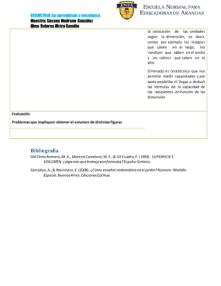 GEOMETRIA: Su aprendizaje y enseñanza
Maestra: Susana Medrano González
Alma Dolores Alvizo Gamiño
la colocación de las unidades
según la dimensión, es decir,
contar por ejemplo los <largos>
que caben en el largo, los
<anchos> que caben en el ancho
y los <altos> que caben en el
alto.
El llenado es otratécnica que nos
permite medir capacidades y por
tanto posibilita el llegar a deducir
las fórmulas de la capacidad de
los recipientes en función de las
dimensión
Evaluación
Problemas que impliquen obtener el volumen de distintas figuras
Bibliografía
Del OlmoRomero,M. A.,Moreno Carretero,M. F.,& Gil Cuadra,F. (1993). SUPERFICIEY
VOLUMEN.¿algo másquetrabajo con formulas? España:Sintesis.
González,A.,&Weinstein,E.(2008). ¿Cómo enseñarmatemática en el jardin?Número- Medida -
Espacio. BuenosAires:EdicionesColihue.
 