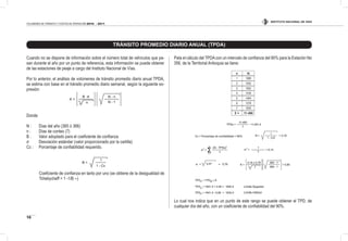 INSTITUTO NACIONAL DE VÍAS
10
VOLÚMENES DE TRÁNSITO Y COSTOS DE OPERACIÓN 2010 - 2011
Cuando no se dispone de información sobre el número total de vehículos que pa-
san durante el año por un punto de referencia, esta información se puede obtener
de las estaciones de peaje a cargo del Instituto Nacional de Vías.
Por lo anterior, el análisis de volúmenes de tránsito promedio diario anual TPDA,
se estima con base en el tránsito promedio diario semanal, según la siguiente ex-
presión:
Donde
N : Días del año (365 ó 366)
n : Días de conteo (7)
B : Valor adoptado para el coeiciente de conianza
σ Desviación estándar (valor proporcionado por la cartilla)
Cc : Porcentaje de coniabilidad requerido.
Coeiciente de conianza en tanto por uno (se obtiene de la desigualdad de
Tchebycheff = 1 -1/B --)
Pata el cálculo del TPDAcon un intervalo de conianza del 90% para la Estación No
356, de la Territorial Antioquia se tiene:
n Xi
1 1889
2 1652
3 1652
4 1435
5 1464
6 1578
7 1820
Σ = 11.490
Lo cual nos indica que en un punto de este rango se puede obtener el TPD, de
cualquier día del año, con un coeiciente de coniabilidad del 90%.
TRÁNSITO PROMEDIO DIARIO ANUAL (TPDA)
 