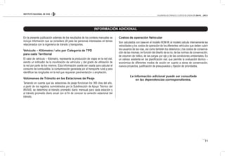 INSTITUTO NACIONAL DE VÍAS
11
VOLÚMENES DE TRÁNSITO Y COSTOS DE OPERACIÓN 2010 - 2011
INFORMACIÓN ADICIONAL
En la presente publicación además de los resultados de los conteos manuales se
incluye información que se considera útil para las personas interesadas en temas
relacionados con la ingeniería de tránsito y transportes.
Vehículo – Kilómetro / año por Categoría de TPD
para cada Territorial
El valor de vehículo – Kilómetro, representa la producción de viajes en la red vial,
siendo un indicador de la movilización de vehículos y del grado de utilización de
la red por parte de los mismos. Esta información puede ser usada para calcular el
consumo de combustible, la contaminación generada por el transporte rural y para
identiicar las longitudes en la red que requieran pavimentación o ampliación.
Volúmenes de Tránsito en las Estaciones de Peaje
Teniendo en cuenta que las estaciones de peaje funcionan los 365 días del año,
a partir de los registros suministrados por la Subdirección de Apoyo Técnico del
INVÍAS; se determina el tránsito promedio diario mensual para cada estación y
el tránsito promedio diario anual con el in de conocer la variación estacional del
tránsito.
Costos de operación Vehicular
Son calculados con base en el modelo HDM III, el modelo calcula internamente las
velocidades y los costos de operación de los diferentes vehículos que deben cubrir
los usuarios de las vías, así como también los deterioros y los costos de conserva-
ción de las mismas; en función del diseño de la vía, de las normas de conservación,
de volumen de tráico, de las cargas por eje y de las condiciones ambientales. Es
un valioso asistente en las planiicación vial, que permite la evaluación técnico –
económica de diferentes modos de acción en cuanto a obras de conservación,
nuevos proyectos, justiicación de presupuestos y ijación de prioridades.
La información adicional puede ser consultada
en las dependencias correspondientes.
 