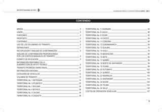 INSTITUTO NACIONAL DE VÍAS
3
VOLÚMENES DE TRÁNSITO Y COSTOS DE OPERACIÓN 2010 - 2011
CONTENIDO
MISIÓN 5
VISIÓN 5
FUNCIONES 5
PROPÓSITO 5
CONTENIDO 5
USO DE LOS VOLÚMENES DE TRÁNSITO 6
DEFINICIONES 7
RECOPILACIÓN Y ANÁLISIS DE LA INFORMACIÓN 8
ANÁLISIS DE LA INFORMACIÓN PROPORCIONADA
POR LOS CONTEOS MANUALES DE TRÁNSITO 8
EJEMPLO DE APLICACIÓN 9
INFORMACIÓN DISPONIBLE EN LA
SUBDIRECCIÓN DE APOYO TÉCNICO 9
TRÁNSITO PROMEDIO DIARIO ANUAL 10
INFORMACIÓN ADICIONAL 11
CATEGORÍA DE VEHÍCULOS 12
VOLUMEN DE TRÁNSITO 13
TERRITORIAL No. 1 ANTIOQUIA 14
TERRITORIAL No. 2 ATLÁNTICO 20
TERRITORIAL No. 3 BOLÍVAR 24
TERRITORIAL No. 4 BOYACÁ 28
TERRITORIAL No. 5 CALDAS 34
TERRITORIAL No. 6 CAQUETÁ 38
TERRITORIAL No .7 CASANARE 42
TERRITORIAL No. 8 CAUCA 46
TERRITORIAL No. 9 CESAR 52
TERRITORIAL No. 10 CHOCÓ 56
TERRITORIAL No. 11 CÓRDOBA 60
TERRITORIAL No. 12 CUNDINAMARCA 64
TERRITORIAL No. 13 GUAJIRA 70
TERRITORIAL No. 14 HUILA 74
TERRITORIAL No. 15 MAGDALENA 80
TERRITORIAL No. 16 META 84
TERRITORIAL No. 17 NARIÑO 90
TERRITORIAL No. 18 NORTE DE SANTANDER 94
TERRITORIAL No. 19 OCAÑA 98
TERRITORIAL No. 20 PUTUMAYO 102
TERRITORIAL No. 21 QUINDÍO 106
TERRITORIAL No. 22 RISARALDA 110
TERRITORIAL No. 23 SANTANDER 114
TERRITORIAL No. 24 SUCRE 120
TERRITORIAL No. 25 TOLIMA 124
TERRITORIAL No. 26 VALLE 130
COSTOS DE OPERACIÓN VEHICULAR 137
 