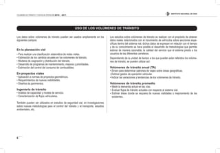 INSTITUTO NACIONAL DE VÍAS
6
VOLÚMENES DE TRÁNSITO Y COSTOS DE OPERACIÓN 2010 - 2011
Los datos sobre volúmenes de tránsito pueden ser usados ampliamente en los
siguientes campos:
En la planeación vial
• Para realizar una clasiicación sistemática de redes viales.
• Estimación de los cambios anuales en los volúmenes de tránsito.
• Modelos de asignación y distribución del tránsito.
• Desarrollo de programas de mantenimiento, mejoras y prioridades.
• Estimación del control del consumo de combustibles.
En proyectos viales
• Aplicación a normas de proyectos geométricos.
• Requerimientos de nuevas viabilidades.
• Diseños de pavimentos.
Ingeniería de tránsito
• Análisis de capacidad y niveles de servicio.
• Caracterización de lujos vehiculares.
También pueden ser utilizados en estudios de seguridad vial, en investigaciones
sobre nuevas metodologías para el control del tránsito y el transporte, estudios
ambientales, etc.
Los estudios sobre volúmenes de tránsito se realizan con el propósito de obtener
datos reales relacionados con el movimiento de vehículos sobre secciones espe-
cíicas dentro del sistema vial, dichos datos se expresan en relación con el tiempo
y de su conocimiento se hace posible el desarrollo de metodologías que permite
estimar de manera razonable, la calidad del servicio que el sistema presta a los
usuarios de las diferentes carreteras.
Dependiendo de la unidad de tiempo a los que puedan estar referidos los volúme-
nes de tránsito, se pueden utilizar así:
Volúmenes de tránsito anual (TA)
• Sirven para determinar patrones de viajes sobre áreas geográicas.
• Estimar gastos de operación vehicular.
• Indicar las variaciones y tendencias de los volúmenes de tránsito.
Volúmenes de tránsito promedio
• Medir la demanda actual en las vías.
• Evaluar lujos de tránsito actuales con respecto al sistema vial.
• Estimar áreas donde se requiera de nuevas vialidades o mejoramiento de las
existentes.
USO DE LOS VOLÚMENES DE TRÁNSITO
 