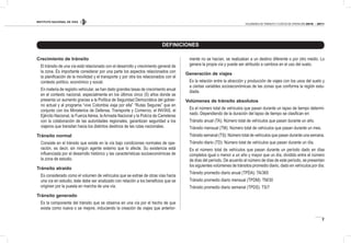 INSTITUTO NACIONAL DE VÍAS
7
VOLÚMENES DE TRÁNSITO Y COSTOS DE OPERACIÓN 2010 - 2011
DEFINICIONES
Crecimiento de tránsito
El tránsito de una vía está relacionado con el desarrollo y crecimiento general de
la zona. Es importante considerar por una parte los aspectos relacionados con
la planiicación de la movilidad y el transporte y por otra los relacionados con el
contexto político, económico y social.
En materia de registro vehicular, se han dado grandes tasas de crecimiento anual
en el contexto nacional, especialmente en los últimos cinco (5) años donde se
presenta un aumento gracias a la Política de Seguridad Democrática del gobier-
no actual y al programa “vive Colombia viaja por ella” “Rutas Seguras” que en
conjunto con los Ministerios de Defensa, Transporte y Comercio, el INVÍAS, el
Ejército Nacional, la Fuerza Aérea, la Armada Nacional y la Policía de Carreteras
con la colaboración de las autoridades regionales, garantizan seguridad a los
viajeros que transitan hacia los distintos destinos de las rutas nacionales.
Tránsito normal
Consiste en el tránsito que existe en la vía bajo condiciones normales de ope-
ración, es decir, sin ningún agente externo que lo afecte. Su existencia está
inluenciada por el desarrollo histórico y las características socioeconómicas de
la zona de estudio.
Tránsito atraído
Es considerado como el volumen de vehículos que se extrae de otras vías hacia
una vía en estudio, éste debe ser analizado con relación a los beneicios que se
originen por la puesta en marcha de una vía.
Tránsito generado
Es la componente del tránsito que se observa en una vía por el hecho de que
exista como nueva o se mejore, induciendo la creación de viajes que anterior-
mente no se hacían, se realizaban a un destino diferente o por otro medio. Lo
genera la propia vía y puede ser atribuido a cambios en el uso del suelo.
Generación de viajes
Es la relación entre la atracción y producción de viajes con los usos del suelo y
a ciertas variables socioeconómicas de las zonas que conforma la región estu-
diada.
Volúmenes de tránsito absolutos
Es el número total de vehículos que pasan durante un lapso de tiempo determi-
nado. Dependiendo de la duración del lapso de tiempo se clasiican en:
Tránsito anual (TA): Número total de vehículos que pasan durante un año.
Tránsito mensual (TM): Número total de vehículos que pasan durante un mes.
Tránsito semanal (TS): Número total de vehículos que pasan durante una semana.
Tránsito diario (TD): Número total de vehículos que pasan durante un día.
Es el número total de vehículos que pasan durante un período dado en días
completos igual o menor a un año y mayor que un día, dividido entre el número
de días del período. De acuerdo al número de días de este período, se presentan
los siguientes volúmenes de tránsitos promedio diario, dado en vehículos por día:
Tránsito promedio diario anual (TPDA): TA/365
Tránsito promedio diario mensual (TPDM): TM/30
Tránsito promedio diario semanal (TPDS): TS/7
 