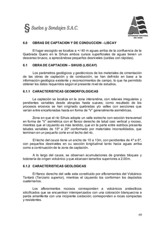 68
6.0 OBRAS DE CAPTACION Y DE CONDUCCION - LISCAY
El lugar escogido se localiza a +/ 40 m aguas arriba de la confluencia de la
Quebrada Quero en la Sihuis ambos cursos superficiales de aguas tienen un
descenso brusco, a apreciándose pequeños desniveles (caídas con rápidas).
6.1 OBRA DE CAPTACION – SIHUIS (LISCAY)
Los parámetros geológicos y geotécnicos de los materiales de cimentación
de las obras de captación y de conducción, se han definido en base a la
información geológica existente y reconocimientos de campo, lo que ha permitido
obtener los datos requeridos según el presente nivel de estudios.
6.1.1 CARACTERISTICAS GEOMORFOLOGICAS
La captación se localiza en la zona interandina, con relieves irregulares y
pendientes variables desde abruptas hasta suaves; como resultado de los
procesos erosivos se han originado quebradas y/o valles con secciones que
varían entre encañonadas hasta en forma de “V” generalmente asimétricas.
Zona en que el río Sihuis adopta un valle estrecho con sección transversal
en forma de “V” asimétrica con el flanco derecho de talud casi vertical y rocoso,
mientras que el izquierdo es más tendido, que en la parte entre estribos presenta
taludes variables de 15º a 20º conformado por materiales inconsolidados, que
terminan en un pequeño corte en el lecho del río.
El lecho del cauce tiene un ancho de 10 a 13m, con pendientes de 4º a 6º,
con pequeños desniveles en su sección longitudinal tanto hacia aguas arriba
como a continuación de la zona de captación.
A lo largo del cauce, se observan acumulaciones de grandes bloques y
bolonería de origen volcánico y que alcanzan tamaños superiores a 2.00m.
6.1.2 CARACTERISTICAS GEOLOGICAS
El flanco derecho del valle esta constituido por afloramientos del Volcánico
Tantará (Terciario superior), mientras el izquierdo los conforman los depósitos
cuaternarios.
Los afloramientos rocosos corresponden a volcánicos andesíticos
silicificados que se encuentran intemperizados con una coloración blanquecina a
parda amarillenta con una incipiente oxidación; corresponden a rocas compactas
y resistentes.
 