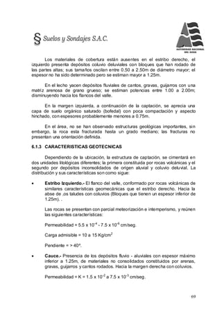 69
Los materiales de cobertura están ausentes en el estribo derecho, el
izquierdo presenta depósitos coluvio deluviales con bloques que han rodado de
las partes altas; sus tamaños oscilan entre 0.50 a 2.50m de diámetro mayor; el
espesor no ha sido determinado pero se estiman mayor a 1.25m.
En el lecho yacen depósitos fluviales de cantos, gravas, guijarros con una
matriz arenosa de grano grueso; se estiman potencias entre 1.00 a 2.00m;
disminuyendo hacia los flancos del valle.
En la margen izquierda, a continuación de la captación, se aprecia una
capa de suelo orgánico saturado (bofedal) con poca compactación y aspecto
hinchado, con espesores probablemente menores a 0.75m.
En el área, no se han observado estructuras geológicas importantes, sin
embargo, la roca esta fracturada hasta un grado mediano; las fracturas no
presentan una orientación definida.
6.1.3 CARACTERISTICAS GEOTECNICAS
Dependiendo de la ubicación, la estructura de captación, se cimentará en
dos unidades litológicas diferentes; la primera constituida por rocas volcánicas y el
segundo por depósitos inconsolidados de origen aluvial y coluvio deluvial. La
distribución y sus características son como sigue:
 Estribo Izquierdo.- El flanco del valle, conformado por rocas volcánicas de
similares características geomecánicas que el estribo derecho. Hacia la
abse de ,os taludes con coluvios (Bloques que tienen un espesor inferior de
1.25m). .
Las rocas se presentan con parcial meteorización e intemperismo, y reúnen
las siguientes características:
Permeabilidad = 5.5 x 10-4
- 7.5 x 10-6
cm/seg.
Carga admisible = 10 a 15 Kg/cm2
Pendiente = > 40º.
 Cauce.- Presencia de los depósitos fluvio - aluviales con espesor máximo
inferior a 1.25m, de materiales no consolidados constituidos por arenas,
gravas, guijarros y cantos rodados. Hacia la margen derecha con coluvios.
Permeabilidad = K = 1.5 x 10-2
a 7.5 x 10-3
cm/seg.
 