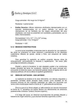 70
Carga admisible = No mayor de 3.0 Kg/cm2
.
Pendiente = subhorizontal.
 Estribo Derecho.- Afloran volcánicos silicificados intemperizados con un
marcado diaclasamientos sin un patrón definido. La acción del
intemperismo se vio facilitada por los rasgos estructurales del área
(diaclasas). Las rocas se presentan con cavidades y porosidades, que no
están interconectadas.
Permeabilidad = 5.5 x 10-4
- 7.5 x 10-6
cm/seg.
Carga admisible = 10 a 15 Kg/cm2
Pendiente = > 40º.
6.1.4 MEDIDAS CONSTRUCTIVAS
La zona reúne aceptables condiciones para la ubicación de una captación,
las obras se cimentaran en rocas volcánica y parcialmente en los depósitos
cuaternarios (Mezcla de gravas, arenas y finos, con presencia de cantos
rodados).
Para garantizar la captación, se podrían proyectar algunas obras de
encauzamiento; adicionalmente la limpieza ó regularización del cauce (Alto
porcentaje de bolonería y bloques).
Diseñar y ubicar la bocatoma, lo más adaptada posible a las condiciones
locales (Amplitud del lecho de inundación, dirección del cauce principal etc),
procurando en todos los casos, una transición gradual, desde el ingreso del río una
estructura artificial, a fin de no alterar el equilibrio geodinámico.
6.2 OBRA DE CAPTACION – SAN ANTONIO
La captación se localiza en la zona interandina, con relieves irregulares y
pendientes variables desde abruptas hasta suaves; como resultado de los
procesos erosivos se han originado quebradas y/o valles con secciones que
varían entre encañonadas hasta en forma de “V” generalmente asimétricas.
Zona en que el río Sihuis adopta un valle estrecho con sección transversal
en forma de “V” asimétrica con ambos flancos con afloramientos de volcánicos
pertenecientes Volcánico Tantará (Terciario superior)..
A lo largo del cauce, se observan acumulaciones de grandes bloques y
bolonería de origen volcánico y que alcanzan tamaños superiores a 2.00m.
 