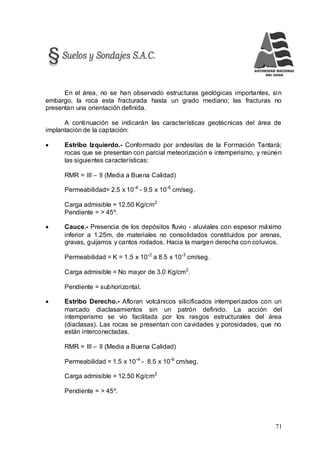 71
En el área, no se han observado estructuras geológicas importantes, sin
embargo, la roca esta fracturada hasta un grado mediano; las fracturas no
presentan una orientación definida.
A continuación se indicarán las características geotécnicas del área de
implantación de la captación:
 Estribo Izquierdo.- Conformado por andesitas de la Formación Tantará;
rocas que se presentan con parcial meteorización e intemperismo, y reúnen
las siguientes características:
RMR = III – II (Media a Buena Calidad)
Permeabilidad= 2.5 x 10-4
- 9.5 x 10-6
cm/seg.
Carga admisible = 12.50 Kg/cm2
Pendiente = > 45º.
 Cauce.- Presencia de los depósitos fluvio - aluviales con espesor máximo
inferior a 1.25m, de materiales no consolidados constituidos por arenas,
gravas, guijarros y cantos rodados. Hacia la margen derecha con coluvios.
Permeabilidad = K = 1.5 x 10-2
a 8.5 x 10-3
cm/seg.
Carga admisible = No mayor de 3.0 Kg/cm2
.
Pendiente = subhorizontal.
 Estribo Derecho.- Afloran volcánicos silicificados intemperizados con un
marcado diaclasamientos sin un patrón definido. La acción del
intemperismo se vio facilitada por los rasgos estructurales del área
(diaclasas). Las rocas se presentan con cavidades y porosidades, que no
están interconectadas.
RMR = III – II (Media a Buena Calidad)
Permeabilidad = 1.5 x 10-4
- 8.5 x 10-6
cm/seg.
Carga admisible = 12.50 Kg/cm2
Pendiente = > 45º.
 