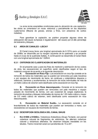 72
La zona reúne aceptables condiciones para la ubicación de una captación,
las obras se cimentaran en rocas volcánica y parcialmente en los depósitos
cuaternarios (Mezcla de gravas, arenas y finos, con presencia de cantos
rodados).
Para garantizar la captación, se podrían proyectar algunas obras de
adecuación del cauce (Limpieza ó regularización del cauce) por el alto porcentaje
de bolonería y bloques.
6.3 AREA DE CANALES - LISCAY
El Canal Liscay tiene una longitud aproximada de 6,157m para un caudal
de 300lt/s; se desarrolla por la margen izquierda de la quebrada y se proyecta
hasta el cruce de la quebrada Sallaly. A continuación se desarrolla el Canal Atará
con una longitud aproximada de 1,626ml.
6.3.1 CRITERIOS DE CLASIFICACION DE MATERIALES
En el presente caso y para los fines de medición y estimación de los costos
de obra, las excavaciones en superficie serán clasificadas según el tipo de
material a excavar de acuerdo a la siguiente descripción:
A. Excavación en Roca Fija.- Las excavación en roca fija consiste en la
remoción de todos los materiales que no pueden ser removidos por pala mecánica
o por equipos de movimiento de tierra, sin continuos y sistemáticos disparos o
voladuras, barrenos y acuñamientos; la remoción de rocas individuales de más de
un metro cúbico de volumen será clasificado como excavación en roca fija.
B. Excavación en Roca descompuesta.- Consiste en la remoción de
todos los materiales que pueden ser removidos con pala mecánica o equipo
pesado de movimiento de tierras, con uso ocasional de cargas explosivas; la
remoción de piedras y bloques individuales de menos de 1.00 metro cúbico y mayor
de 0.5 metro cúbico de volumen, será clasificada como excavación en roca
descompuesta.
C. Excavación en Material Suelto.- La excavación consiste en el
levantamiento de todos los materiales que pueden ser removidos a mano, con
excavadoras con equipos de movimiento de tierras.
6.3.2 DESCRIPCION GEOLOGICA DEL CANAL SIHUIS
 Km 0+000 a 0+040m.- Volcánicos Andesíticos (Grupo Tantará), con parcial
cobertura coluvial de fragmentos de volcánicos. Se alternan cobertura
coluvial y volcánicos alterados. Se observan bloques inestables en los
taludes. Tramo inicial del canal con pendientes de 15 a 20º.
 