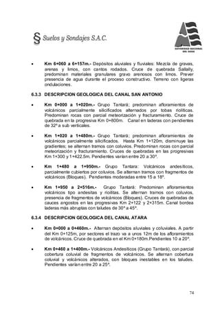 74
 Km 6+060 a 6+157m.- Depósitos aluviales y fluviales: Mezcla de gravas,
arenas y limos, con cantos rodados. Cruce de quebrada Sallally,
predominan materiales granulares gravo arenosos con limos. Prever
presencia de agua durante el proceso constructivo. Terreno con ligeras
ondulaciones.
6.3.3 DESCRIPCION GEOLOGICA DEL CANAL SAN ANTONIO
 Km 0+000 a 1+020m.- Grupo Tantará; predominan afloramientos de
volcánicos parcialmente silicificados alternados por tobas riolíticas.
Predominan rocas con parcial meteorización y fracturamiento. Cruce de
quebrada en la progresiva Km 0+800m. Canal en laderas con pendientes
de 32º a sub verticales.
 Km 1+020 a 1+480m.- Grupo Tantará; predominan afloramientos de
volcánicos parcialmente silicificados. Hasta Km 1+120m, disminuye las
gradientes; se alternan tramos con coluvios. Predominan rocas con parcial
meteorización y fracturamiento. Cruces de quebradas en las progresivas
Km 1+300 y 1+422.5m. Pendientes varían entre 20 a 30º.
 Km 1+480 a 1+950m.- Grupo Tantara: Volcánicos andesíticos,
parcialmente cubiertos por coluvios. Se alternan tramos con fragmentos de
volcánicos (Bloques). Pendientes moderadas entre 15 a 18º.
 Km 1+950 a 2+516m.- Grupo Tantará: Predominan afloramientos
volcánicos tipo andesitas y rioilitas. Se alternan tramos con coluvios,
presencia de fragmentos de volcánicos (Bloques). Cruces de quebradas de
cauces angostos en las progresivas Km 2+122 y 2+315m. Canal bordea
laderas más abruptas con taludes de 30º a 45º.
6.3.4 DESCRIPCION GEOLOGICA DEL CANAL ATARA
 Km 0+000 a 0+460m.- Alternan depósitos aluviales y coluviales. A partir
del Km 0+125m, por sectores el trazo va a unos 12m de los afloramientos
de volcánicos. Cruce de quebrada en el Km 0+180m.Pendientes 10 a 20º.
 Km 0+460 a 1+400m.- Volcánicos Andesíticos (Grupo Tantará), con parcial
cobertura coluvial de fragmentos de volcánicos. Se alternan cobertura
coluvial y volcánicos alterados, con bloques inestables en los taludes.
Pendientes varían entre 20 a 25º.
 