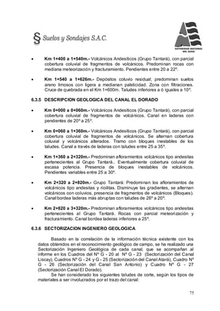 75
 Km 1+400 a 1+540m.- Volcánicos Andesíticos (Grupo Tantará), con parcial
cobertura coluvial de fragmentos de volcánicos. Predominan rocas con
mediana meteorización y fracturamiento. Pendientes entre 20 a 22º.
 Km 1+540 a 1+626m.- Depósitos coluvio residual; predominan suelos
areno limosos con ligera a medianan palsticidad. Zona con filtraciones.
Cruce de quebrada en el Km 1+600m. Taludes inferiores a ó iguales a 10º.
6.3.5 DESCRIPCION GEOLOGICA DEL CANAL EL DORADO
 Km 0+000 a 0+060m.- Volcánicos Andesíticos (Grupo Tantará), con parcial
cobertura coluvial de fragmentos de volcánicos. Canal en laderas con
pendientes de 20º a 25º.
 Km 0+060 a 1+360m.- Volcánicos Andesíticos (Grupo Tantará), con parcial
cobertura coluvial de fragmentos de volcánicos. Se alternan cobertura
coluvial y volcánicos alterados. Tramo con bloques inestables de los
taludes. Canal a través de laderas con taludes entre 25 a 35º.
 Km 1+360 a 2+320m.- Predominan afloramientos volcánicos tipo andesitas
pertenecientes al Grupo Tantará.. Eventualmente cobertura coluvial de
escasa potencia. Presencia de bloques inestables de volcánicos.
Pendientes variables entre 25 a 30º.
 Km 2+320 a 2+820m.- Grupo Tantará: Predominan los afloramientos de
volcánicos tipo andesitas y rioilitas. Disminuye las gradientes, se alternan
volcánicos con coluvios, presencia de fragmentos de volcánicos (Bloques).
Canal bordea laderas más abruptas con taludes de 26º a 20º.
 Km 2+820 a 3+320m.- Predominan afloramientos volcánicos tipo andesitas
pertenecientes al Grupo Tantará. Rocas con parcial meteorización y
fracturamiento. Canal bordea laderas inferiores a 25º.
6.3.6 SECTORIZACION INGENIERO GEOLOGICA
Basado en la correlación de la información técnica existente con los
datos obtenidos en el reconocimiento geológico de campo, se ha realizado una
Sectorización Ingeniero Geológica de cada canal, que se acompañan al
informe en los Cuadros del Nº G - 20 al Nº G - 23 (Sectorización del Canal
Liscay), Cuadros Nº G - 24 y G - 25 (Sectorización del Canal Atará), Cuadro Nº
G - 26 (Sectorización del Canal San Antonio) y Cuadro Nº G - 27
(Sectorización Canal El Dorado).
Se han considerado los siguientes taludes de corte, según los tipos de
materiales a ser involucrados por el trazo del canal:
 