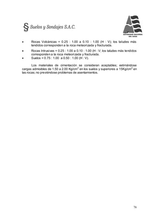 76
 Rocas Volcánicas = 0.25 : 1.00 a 0.10 : 1.00 (H : V); los taludes más
tendidos corresponden a la roca meteorizada y fracturada.
 Rocas Intrusivas = 0.25 : 1.00 a 0.10 : 1.00 (H : V; los taludes más tendidos
corresponden a la roca meteorizada y fracturada.
 Suelos = 0.75 : 1.00 a 0.50 : 1.00 (H : V).
Los materiales de cimentación se consideran aceptables; estimándose
cargas admisibles de 1.50 a 2.00 Kg/cm2
en los suelos y superiores a 15Kg/cm2
en
las rocas; no previéndose problemas de asentamientos.
 