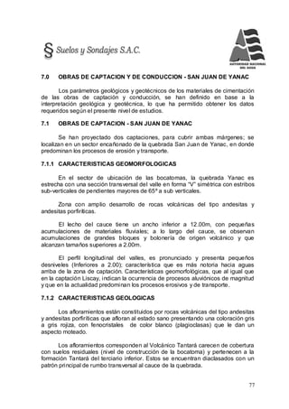 77
7.0 OBRAS DE CAPTACION Y DE CONDUCCION - SAN JUAN DE YANAC
Los parámetros geológicos y geotécnicos de los materiales de cimentación
de las obras de captación y conducción, se han definido en base a la
interpretación geológica y geotécnica, lo que ha permitido obtener los datos
requeridos según el presente nivel de estudios.
7.1 OBRAS DE CAPTACION - SAN JUAN DE YANAC
Se han proyectado dos captaciones, para cubrir ambas márgenes; se
localizan en un sector encañonado de la quebrada San Juan de Yanac, en donde
predominan los procesos de erosión y transporte.
7.1.1 CARACTERISTICAS GEOMORFOLOGICAS
En el sector de ubicación de las bocatomas, la quebrada Yanac es
estrecha con una sección transversal del valle en forma “V” simétrica con estribos
sub-verticales de pendientes mayores de 65º a sub verticales.
Zona con amplio desarrollo de rocas volcánicas del tipo andesitas y
andesitas porfiríticas.
El lecho del cauce tiene un ancho inferior a 12.00m, con pequeñas
acumulaciones de materiales fluviales; a lo largo del cauce, se observan
acumulaciones de grandes bloques y bolonería de origen volcánico y que
alcanzan tamaños superiores a 2.00m.
El perfil longitudinal del valles, es pronunciado y presenta pequeños
desniveles (Inferiores a 2.00); característica que es más notoria hacia aguas
arriba de la zona de captación. Características geomorfológicas, que al igual que
en la captación Liscay, indican la ocurrencia de procesos aluviónicos de magnitud
y que en la actualidad predominan los procesos erosivos y de transporte.
7.1.2 CARACTERISTICAS GEOLOGICAS
Los afloramientos están constituidos por rocas volcánicas del tipo andesitas
y andesitas porfiríticas que afloran al estado sano presentando una coloración gris
a gris rojiza, con fenocristales de color blanco (plagioclasas) que le dan un
aspecto moteado.
Los afloramientos corresponden al Volcánico Tantará carecen de cobertura
con suelos residuales (nivel de construcción de la bocatoma) y pertenecen a la
formación Tantará del terciario inferior. Estos se encuentran diaclasados con un
patrón principal de rumbo transversal al cauce de la quebrada.
 