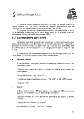 78
En el cauce existen depósitos fluviales constituidos por gravas, guijarros y
cantos rodados con una matriz arenosa de diferente granulometría que se
originaron por procesos erosivos en rocas intrusivas y volcánicas.
En el cauce, se aprecian bloques heterométricos de andesitas en el lecho
de la quebrada, tanto aguas arriba como aguas abajo de la zona de boatoma;
bloques que alcanzan tamaños superiores a 3.00m.
7.1.3 CARACTERISTICAS GEOTECNICAS
La obra se sustentará en volcánicas andesíticos al estado sano que los que
ofrecen buenas condiciones de resistencia a los esfuerzos cortantes y portantes,
asimismo el diaclasamiento que presentan las rocas es muy espaciado, con
superficies rectas y mínima separación, que otorga garantía para la seguridad de
la obra.
A continuación las características geotécnicas de las captaciones; por las
ubicaciones, se considera que en ambos casos son similares:
 Estribo Izquierdo:
Roca Basamento: Volcánicos andesíticos al estado sano sin cobertura de
suelos residuales.
Diaclasamiento: Ancho a muy ancho; separación mínimo y con superficies
rectas y lisas.
Cargas admisibles = 10 a 15Kg/cm2
.
K coeficiente de permeabilidad (cm/seg) = 7.5 x 10-5
a 5.5 x 10-6
cm/seg.
Pendiente > 65º
 Cauce:
a) Depósitos fluviales = Máximo espesor no mayor de 1.25m de grava,
guijarros con matriz arenosa de diferente granulometría.
Requiere limpieza del cauce por el alto porcentaje de bloques y cantos
rodados.
Carga admisible = Inferior a 3.0Kg/cm2
.
Permeabilidad = 6.5 x 10-2
a 9.5 x 10-3
cm/seg.
 