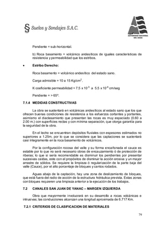 79
Pendiente = sub-horizontal.
b) Roca basamento = volcánico andesíticos de iguales características de
resistencia y permeabilidad que los estribos.
 Estribo Derecho:
Roca basamento = volcánico andesítico del estado sano.
Carga admisible = 10 a 15 Kg/cm2
.
K coeficiente permeabilidad = 7.5 x 10-5
a 5.5 x 10-6
cm/seg
Pendiente = > 65º.
7.1.4 MEDIDAS CONSTRUCTIVAS
La obra se sustentará en volcánicas andesíticos al estado sano que los que
ofrecen buenas condiciones de resistencia a los esfuerzos cortantes y portantes,
asimismo el diaclasamiento que presentan las rocas es muy espaciado (0.60 a
2.00 m.) con superficies rectas y con mínima separación, que otorga garantía para
la seguridad de la obra.
En el lecho se encuentran depósitos fluviales con espesores estimados no
superiores a 1.25m, por lo que se considera que las captaciones se sustentará
casi íntegramente en la roca basamento de volcánicos.
Por la configuración rocosa del valle y su forma encañonada el cauce es
estable por lo que no será necesario obras de encauzamiento ó de protección de
riberas; lo que si sería recomendable es disminuir los pendientes por presentar
sucesivas caídas, este con el propósitos de disminuir la acción erosiva y un mayor
arrastre de sólidos. Se requiere la limpieza ó regularización de la parte baja del
valle (Cauce), por el alto porcentaje de bloques y cantos rodados.
Aguas abajo de la captación, hay una zona de deslizamiento de bloques,
que está fuera del radio de acción de la estructura hidráulica prevista. Estas zonas
con bloques requieren una limpieza anterior a la ejecución de los trabajos.
7.2 CANALES SAN JUAN DE YANAC – MARGEN IZQUIERDA
Obra que mayormente involucrará en su desarrollo a rocas volcánicas e
intrusivas; las conducciones alcanzan una longitud aproximada de 6.717 Km.
7.2.1 CRITERIOS DE CLASIFICACION DE MATERIALES
 