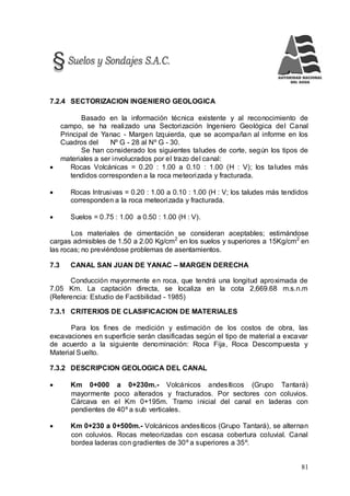 81
7.2.4 SECTORIZACION INGENIERO GEOLOGICA
Basado en la información técnica existente y al reconocimiento de
campo, se ha realizado una Sectorización Ingeniero Geológica del Canal
Principal de Yanac - Margen Izquierda, que se acompañan al informe en los
Cuadros del Nº G - 28 al Nº G - 30.
Se han considerado los siguientes taludes de corte, según los tipos de
materiales a ser involucrados por el trazo del canal:
 Rocas Volcánicas = 0.20 : 1.00 a 0.10 : 1.00 (H : V); los taludes más
tendidos corresponden a la roca meteorizada y fracturada.
 Rocas Intrusivas = 0.20 : 1.00 a 0.10 : 1.00 (H : V; los taludes más tendidos
corresponden a la roca meteorizada y fracturada.
 Suelos = 0.75 : 1.00 a 0.50 : 1.00 (H : V).
Los materiales de cimentación se consideran aceptables; estimándose
cargas admisibles de 1.50 a 2.00 Kg/cm2
en los suelos y superiores a 15Kg/cm2
en
las rocas; no previéndose problemas de asentamientos.
7.3 CANAL SAN JUAN DE YANAC – MARGEN DERECHA
Conducción mayormente en roca, que tendrá una longitud aproximada de
7.05 Km. La captación directa, se localiza en la cota 2,669.68 m.s.n.m
(Referencia: Estudio de Factibilidad - 1985)
7.3.1 CRITERIOS DE CLASIFICACION DE MATERIALES
Para los fines de medición y estimación de los costos de obra, las
excavaciones en superficie serán clasificadas según el tipo de material a excavar
de acuerdo a la siguiente denominación: Roca Fija, Roca Descompuesta y
Material Suelto.
7.3.2 DESCRIPCION GEOLOGICA DEL CANAL
 Km 0+000 a 0+230m.- Volcánicos andesíticos (Grupo Tantará)
mayormente poco alterados y fracturados. Por sectores con coluvios.
Cárcava en el Km 0+195m. Tramo inicial del canal en laderas con
pendientes de 40º a sub verticales.
 Km 0+230 a 0+500m.- Volcánicos andesíticos (Grupo Tantará), se alternan
con coluvios. Rocas meteorizadas con escasa cobertura coluvial. Canal
bordea laderas con gradientes de 30º a superiores a 35º.
 