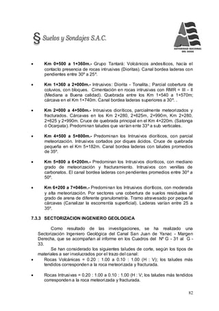 82
 Km 0+500 a 1+360m.- Grupo Tantará: Volcánicos andesíticos, hacía el
contacto presencia de rocas intrusivas (Dioritas). Canal bordea laderas con
pendientes entre 30º a 25º.
 Km 1+360 a 2+000m.- Intrusivos: Diorita - Tonalita.; Parcial cobertura de
coluvios, con bloques. Cimentación en rocas intrusivas con RMR = III - II
(Mediana a Buena calidad). Quebrada entre los Km 1+540 a 1+570m;
cárcava en el Km 1+740m. Canal bordea laderas superiores a 30º. .
 Km 2+000 a 4+500m.- Intrusivos dioríticos, parcialmente meteorizados y
fracturados. Cárcavas en los Km 2+280, 2+625m, 2+990m, Km 2+280,
2+625 y 2+990m. Cruce de quebrada principal en el Km 4+220m. (Satonga
ó Ocarpata). Predominan taludes que varían ente 33º a sub verticales.
 Km 4+500 a 5+800m.- Predominan los Intrusivos dioríticos, con parcial
meteorización. Intrusivos cortados por diques ácidos. Cruce de quebrada
pequeña en el Km 5+182m. Canal bordea laderas con taludes promedios
de 35º.
 Km 5+800 a 6+200m.- Predominan los Intrusivos dioríticos, con mediano
grado de meteorización y fracturamiento. Intrusivos con venillas de
carbonatos. El canal bordea laderas con pendientes promedios entre 30º a
50º.
 Km 6+200 a 7+046m.- Predominan los Intrusivos dioríticos, con moderada
y alta meteorización. Por sectores una cobertura de suelos residuales al
grado de arena de diferente granulometría. Tramo atravesado por pequeña
cárcavas (Canalizar la escorrentía superficial). Laderas varían entre 25 a
35º.
7.3.3 SECTORIZACION INGENIERO GEOLOGICA
Como resultado de las investigaciones, se ha realizado una
Sectorización Ingeniero Geológica del Canal San Juan de Yanac - Margen
Derecha, que se acompañan al informe en los Cuadros del Nº G - 31 al G -
33.
Se han considerado los siguientes taludes de corte, según los tipos de
materiales a ser involucrados por el trazo del canal:
 Rocas Volcánicas = 0.20 : 1.00 a 0.10 : 1.00 (H : V); los taludes más
tendidos corresponden a la roca meteorizada y fracturada.
 Rocas Intrusivas = 0.20 : 1.00 a 0.10 : 1.00 (H : V; los taludes más tendidos
corresponden a la roca meteorizada y fracturada.
 
