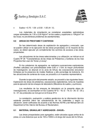 83
 Suelos = 0.75 : 1.00 a 0.50 : 1.00 (H : V).
Los materiales de cimentación se consideran aceptables; estimándose
cargas admisibles de 1.50 a 2.00 Kg/cm2
en los suelos y superiores a 15Kg/cm2
en
las rocas; no previéndose problemas de asentamientos.
8.0 AREAS DE PRESTAMO Y CANTERAS
Se han determinado áreas de explotación de agregados y enrocado, que
se pueden utilizar en la ejecución de las obras proyectadas; en la mayoría de los
casos, se deben ejecutar y/o complementar los caminos de accesos a las obras
proyectadas.
Las ubicaciones de las áreas seleccionadas y su utilización, se indican en el
Cuadro Nº 36 “"Características de las Areas de Préstamos y Canteras de los Sub
Proyectos San Juan de Yanac y Liscay”.
En los préstamos de agregados, se realizaron excavaciones exploratorias
(Perfiles calicatas) con profundidades entre 0.60 a 1.15m; la mayor profundidad
de investigación, se alcanzó en la zona de Sihuis; las excavaciones estuvieron
limitadas por la presencia de niveles freáticos y alto porcentaje de bolonería. En
las ubicaciones de canteras de rocas, se procedió a un muestreo representativo.
Durante la ejecución del presente estudio, se procedió a las siguientes fases:
Exploración de áreas de préstamos, excavaciones exploratorias, toma de muestras
para la ejecución de los ensayos de laboratorio (Mecánica de suelos, y químicos).
Los resultados de los ensayos de laboratorio en la presente etapa de
investigaciones, se acompañan en los Cuadros Nº G - 18, G - 19, G - 34, G - 35 y
G - 37; los protocolos se incluyen en el Anexo Nº 2.
La correlación, evaluación y análisis geotécnico de la información técnica
existente permitirá inferir las características de los materiales y según su
utilización, serán calificados de acuerdo a las Normas ASTM y del Manual del U.S
Department of the Interior del Bureau of Reclamation.
8.1 MATERIAL GRANULAR Y AGREGADOS - SIHUIS.-
Las áreas prospectadas para agregados, están ubicadas aguas arriba de la
presa, en una distancia que va de 100 a 1000m a lo largo del cauce del río Sihuis.
 